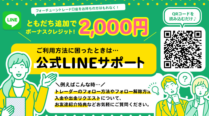 ともだち追加ですぐご利用可能 フォーチューントレード口座をお持ちの方はもれなく！ ともだち追加で2,000円ボーナスクレジット！ ご利用方法に困ったときは…公式LINEサポート ＼例えばこんな時…／トレーダーのフォロー方法やフォロー解除方法、入金や出金リクエストについて、お友達紹介特典などお気軽にご質問ください。 QRコードを読み込むだけ♪